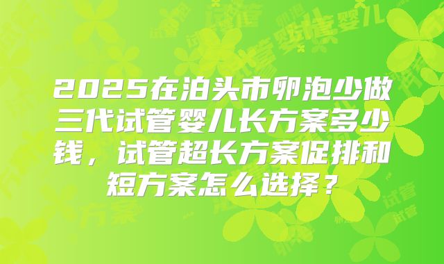 2025在泊头市卵泡少做三代试管婴儿长方案多少钱，试管超长方案促排和短方案怎么选择？