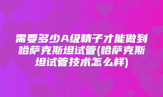 需要多少A级精子才能做到哈萨克斯坦试管(哈萨克斯坦试管技术怎么样)