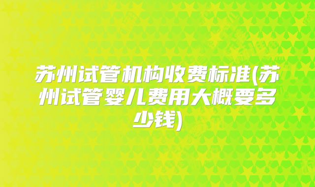 苏州试管机构收费标准(苏州试管婴儿费用大概要多少钱)