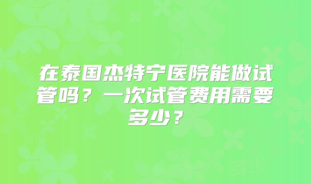 在泰国杰特宁医院能做试管吗？一次试管费用需要多少？