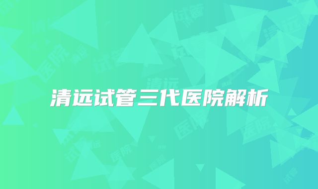 清远试管三代医院解析