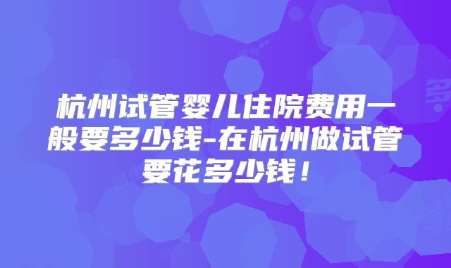 杭州试管婴儿住院费用一般要多少钱-在杭州做试管要花多少钱!