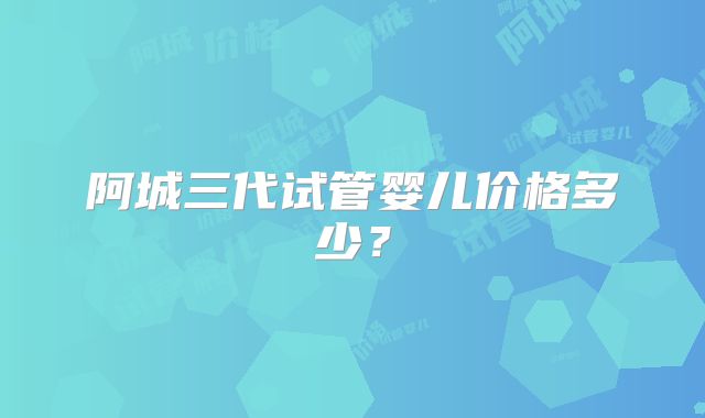 阿城三代试管婴儿价格多少？