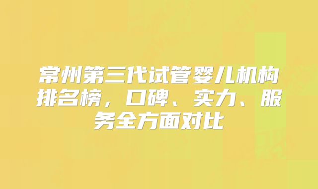 常州第三代试管婴儿机构排名榜，口碑、实力、服务全方面对比