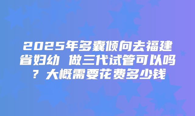 2025年多囊倾向去福建省妇幼 做三代试管可以吗?大概需要花费多少钱