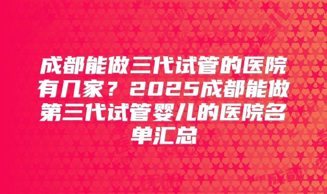 成都能做三代试管的医院有几家?2025成都能做第三代试管婴儿的医院名单汇总