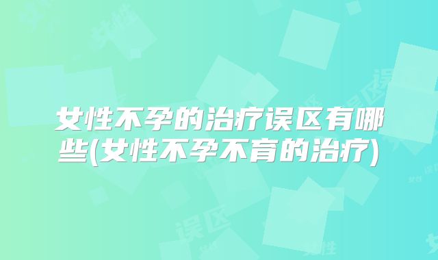 女性不孕的治疗误区有哪些(女性不孕不育的治疗)