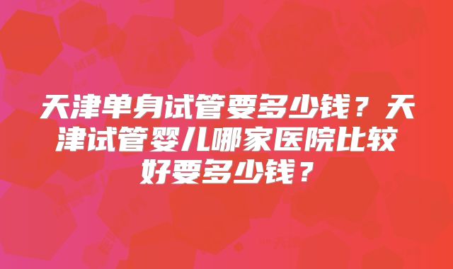 天津单身试管要多少钱？天津试管婴儿哪家医院比较好要多少钱？