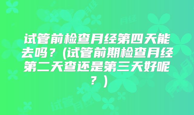 试管前检查月经第四天能去吗？(试管前期检查月经第二天查还是第三天好呢？)