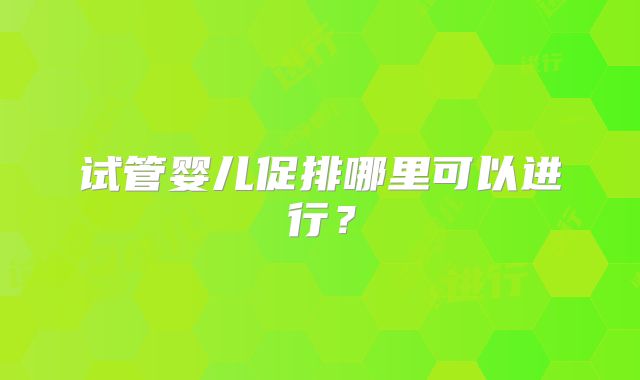 试管婴儿促排哪里可以进行?