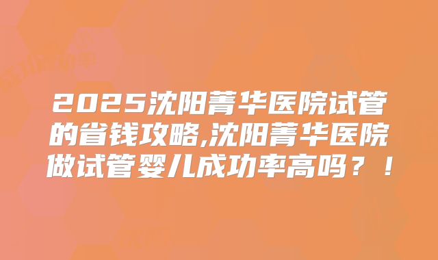 2025沈阳菁华医院试管的省钱攻略,沈阳菁华医院做试管婴儿成功率高吗?!