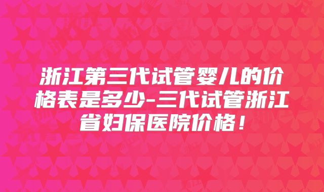 浙江第三代试管婴儿的价格表是多少-三代试管浙江省妇保医院价格！