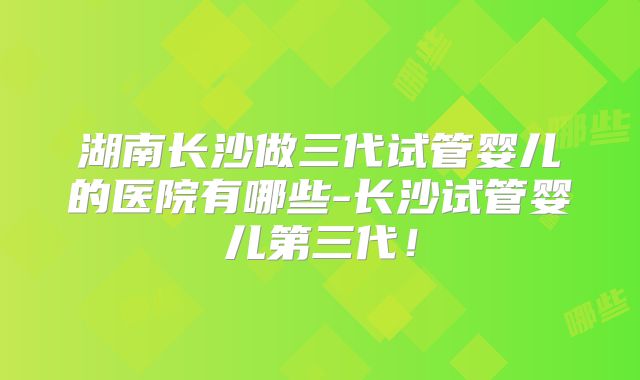 湖南长沙做三代试管婴儿的医院有哪些-长沙试管婴儿第三代！