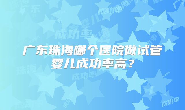 广东珠海哪个医院做试管婴儿成功率高?