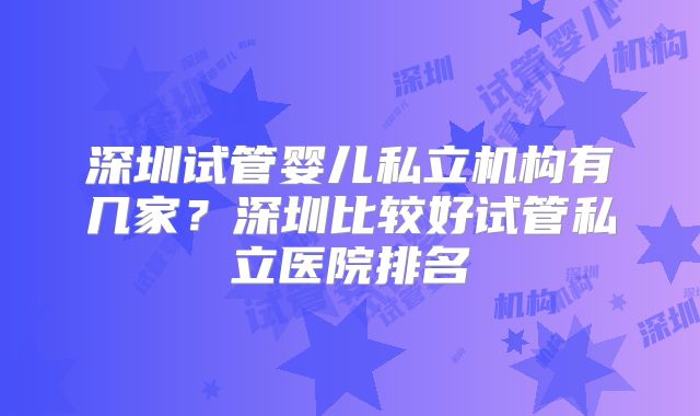 深圳试管婴儿私立机构有几家?深圳比较好试管私立医院排名