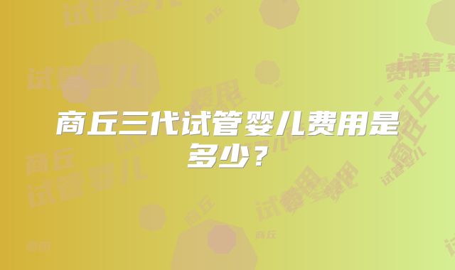 商丘三代试管婴儿费用是多少?