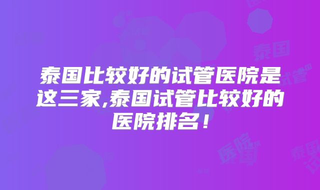 泰国比较好的试管医院是这三家,泰国试管比较好的医院排名!