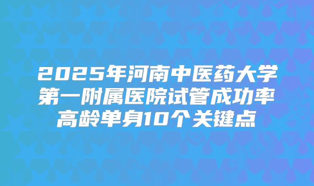 2025年河南中医药大学第一附属医院试管成功率高龄单身10个关键点