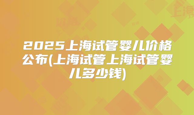 2025上海试管婴儿价格公布(上海试管上海试管婴儿多少钱)