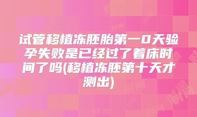 试管移植冻胚胎第一0天验孕失败是已经过了着床时间了吗(移植冻胚第十天才测出)