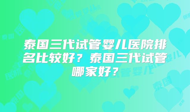 泰国三代试管婴儿医院排名比较好？泰国三代试管哪家好？