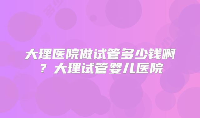 大理医院做试管多少钱啊？大理试管婴儿医院