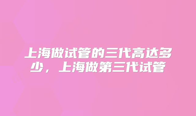 上海做试管的三代高达多少，上海做第三代试管