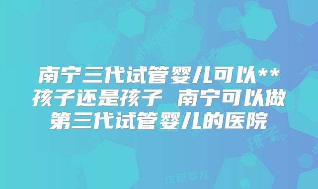 南宁三代试管婴儿可以**孩子还是孩子 南宁可以做第三代试管婴儿的医院