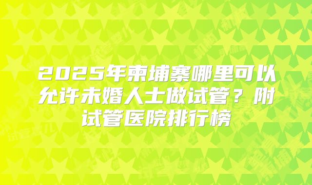 2025年柬埔寨哪里可以允许未婚人士做试管？附试管医院排行榜