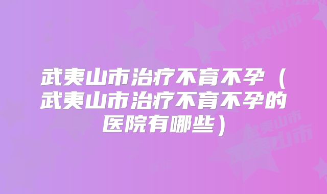 武夷山市治疗不育不孕（武夷山市治疗不育不孕的医院有哪些）