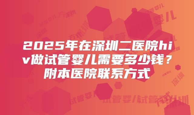 2025年在深圳二医院hiv做试管婴儿需要多少钱?附本医院联系方式