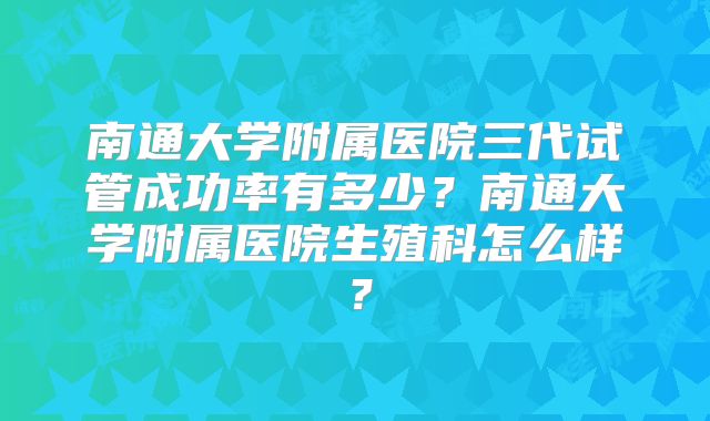 南通大学附属医院三代试管成功率有多少？南通大学附属医院生殖科怎么样？