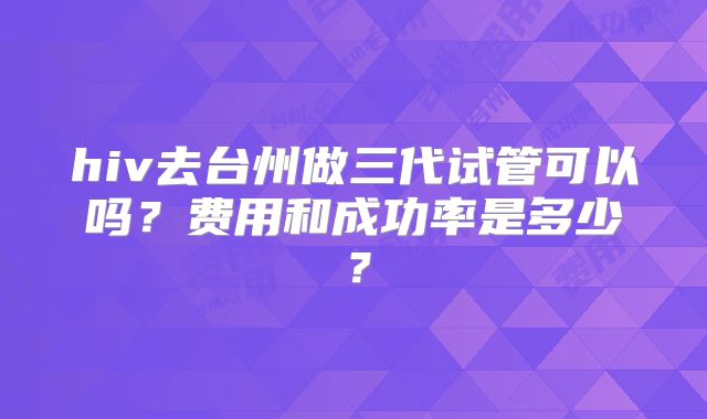 hiv去台州做三代试管可以吗？费用和成功率是多少？