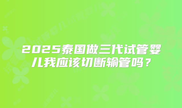 2025泰国做三代试管婴儿我应该切断输管吗？