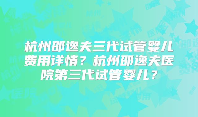 杭州邵逸夫三代试管婴儿费用详情?杭州邵逸夫医院第三代试管婴儿?