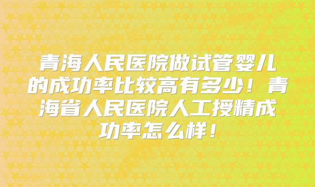 青海人民医院做试管婴儿的成功率比较高有多少！青海省人民医院人工授精成功率怎么样！