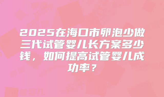 2025在海口市卵泡少做三代试管婴儿长方案多少钱，如何提高试管婴儿成功率？