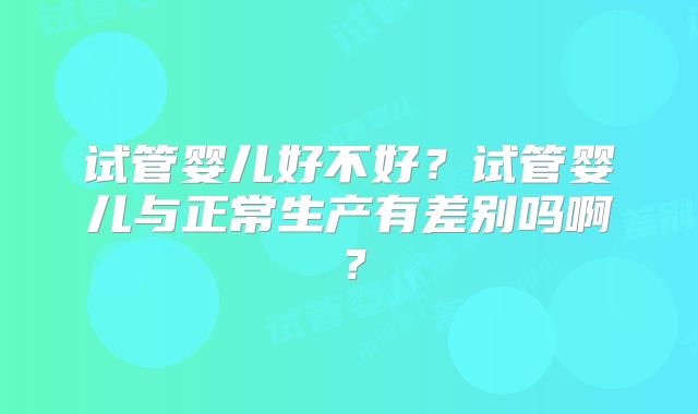 试管婴儿好不好？试管婴儿与正常生产有差别吗啊？