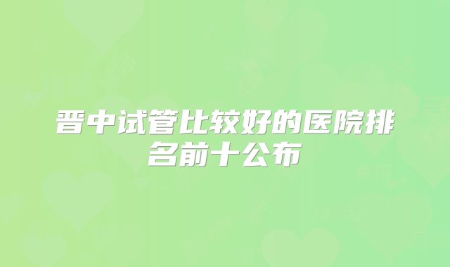 晋中试管比较好的医院排名前十公布