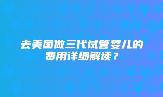 去美国做三代试管婴儿的费用详细解读?