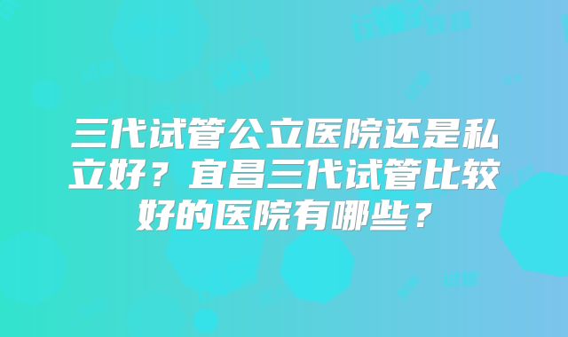 三代试管公立医院还是私立好？宜昌三代试管比较好的医院有哪些？