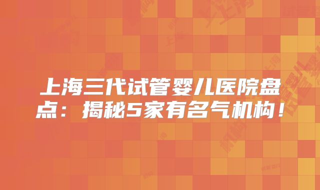 上海三代试管婴儿医院盘点：揭秘5家有名气机构！