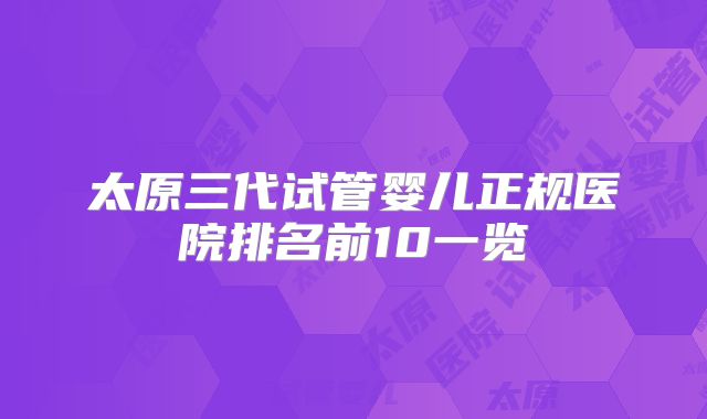 太原三代试管婴儿正规医院排名前10一览