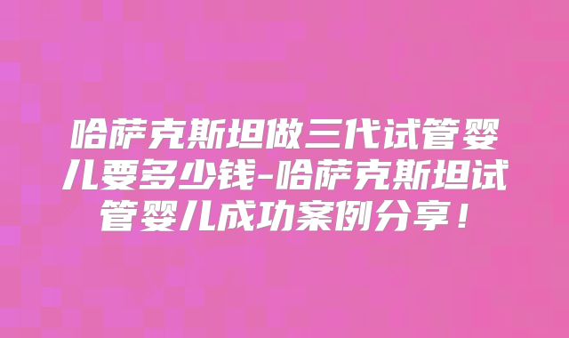 哈萨克斯坦做三代试管婴儿要多少钱-哈萨克斯坦试管婴儿成功案例分享!