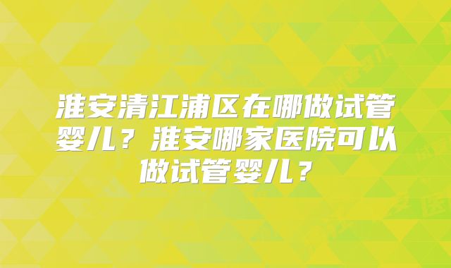 淮安清江浦区在哪做试管婴儿？淮安哪家医院可以做试管婴儿？
