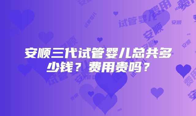 安顺三代试管婴儿总共多少钱？费用贵吗？