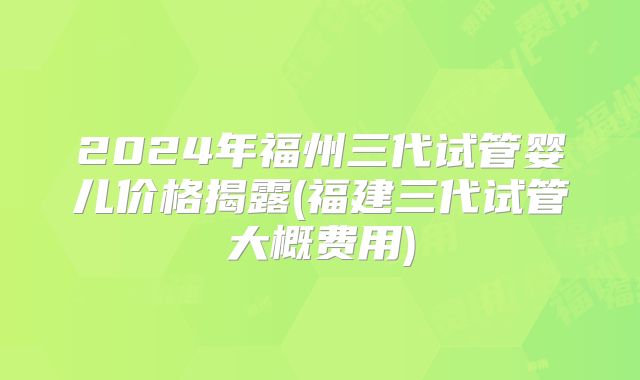 2024年福州三代试管婴儿价格揭露(福建三代试管大概费用)
