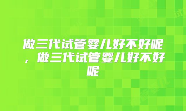 做三代试管婴儿好不好呢,做三代试管婴儿好不好呢