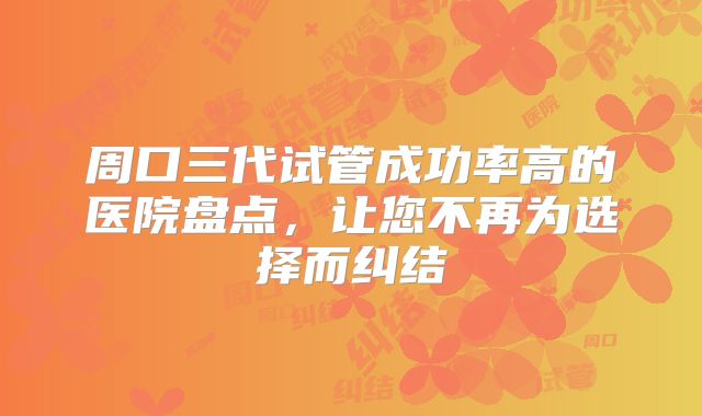周口三代试管成功率高的医院盘点，让您不再为选择而纠结