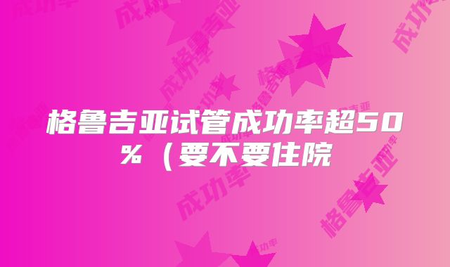 格鲁吉亚试管成功率超50%（要不要住院